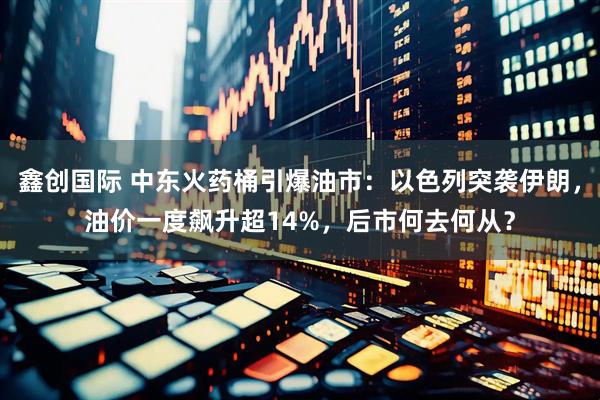 鑫创国际 中东火药桶引爆油市：以色列突袭伊朗，油价一度飙升超14%，后市何去何从？