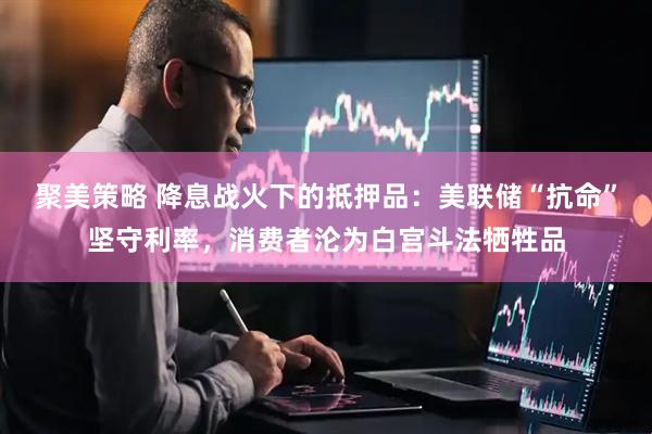 聚美策略 降息战火下的抵押品：美联储“抗命”坚守利率，消费者沦为白宫斗法牺牲品