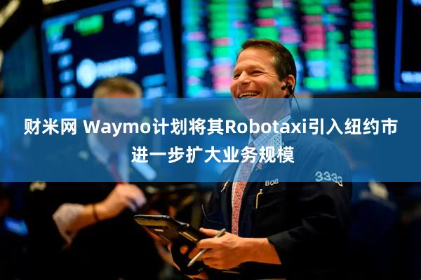 财米网 Waymo计划将其Robotaxi引入纽约市 进一步扩大业务规模