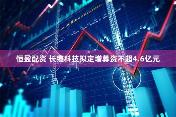 恒盈配资 长缆科技拟定增募资不超4.6亿元