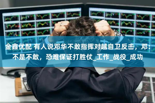 金鑫优配 有人说邓华不敢指挥对越自卫反击，邓：不是不敢，恐难保证打胜仗_工作_战役_成功