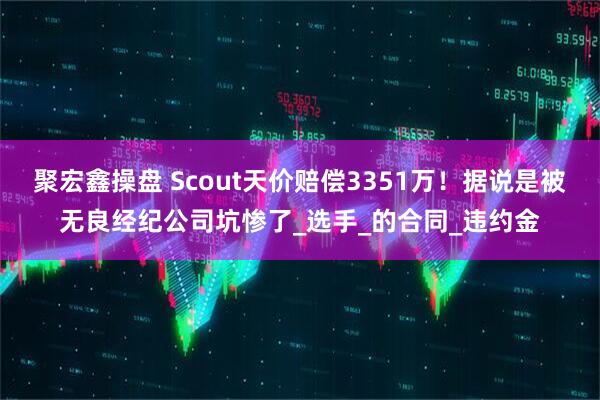 聚宏鑫操盘 Scout天价赔偿3351万！据说是被无良经纪公司坑惨了_选手_的合同_违约金