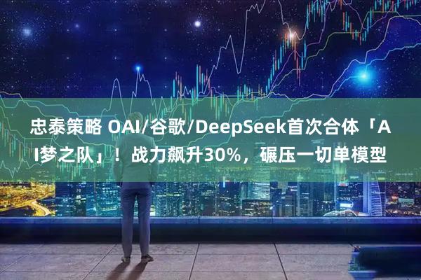 忠泰策略 OAI/谷歌/DeepSeek首次合体「AI梦之队」！战力飙升30%，碾压一切单模型