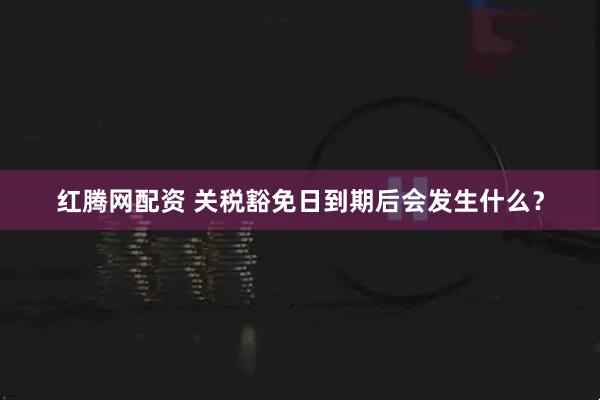 红腾网配资 关税豁免日到期后会发生什么？