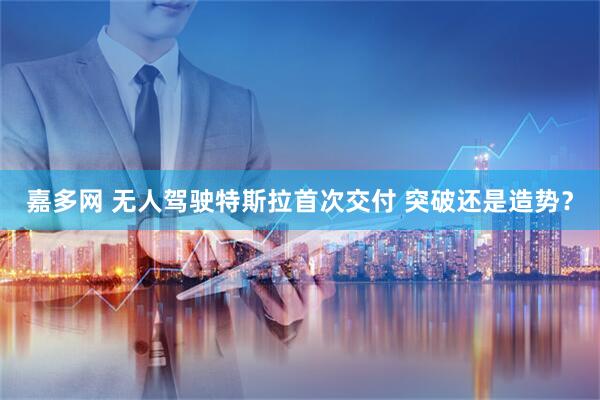 嘉多网 无人驾驶特斯拉首次交付 突破还是造势？