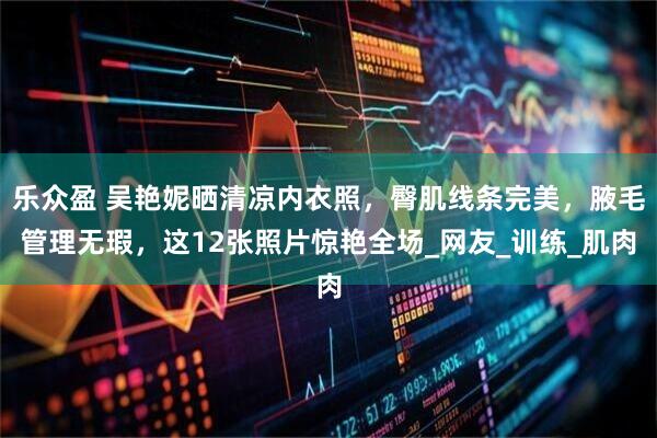 乐众盈 吴艳妮晒清凉内衣照,臀肌线条完美,腋毛管理无瑕,这12张照片惊艳全场_网友_训练_肌肉