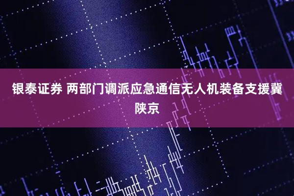 银泰证券 两部门调派应急通信无人机装备支援冀陕京