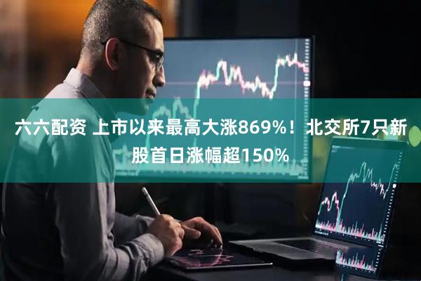六六配资 上市以来最高大涨869%！北交所7只新股首日涨幅超150%