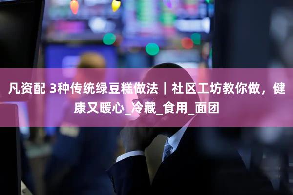 凡资配 3种传统绿豆糕做法|社区工坊教你做,健康又暖心_冷藏_食用_面团