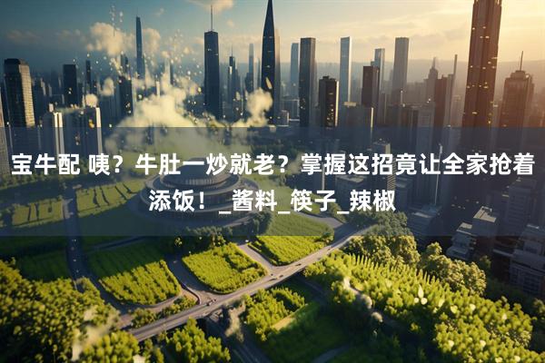 宝牛配 咦？牛肚一炒就老？掌握这招竟让全家抢着添饭！_酱料_筷子_辣椒