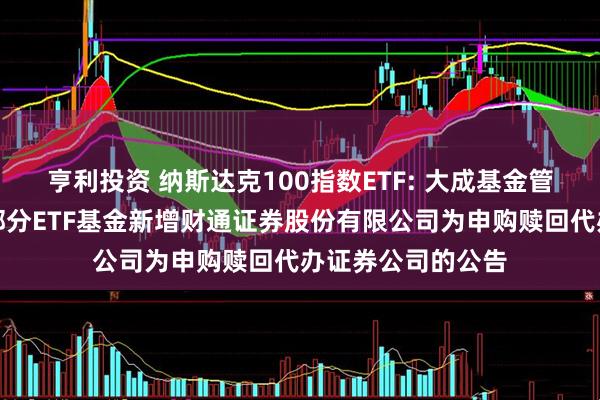 亨利投资 纳斯达克100指数ETF: 大成基金管理有限公司旗下部分ETF基金新增财通证券股份有限公司为申购赎回代办证券公司的公告