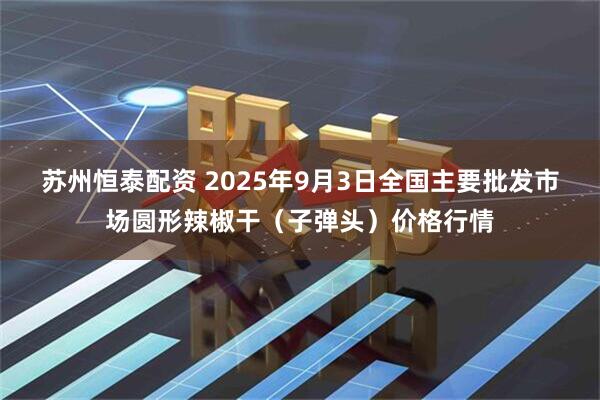 苏州恒泰配资 2025年9月3日全国主要批发市场圆形辣椒干（子弹头）价格行情