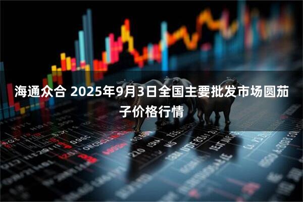 海通众合 2025年9月3日全国主要批发市场圆茄子价格行情