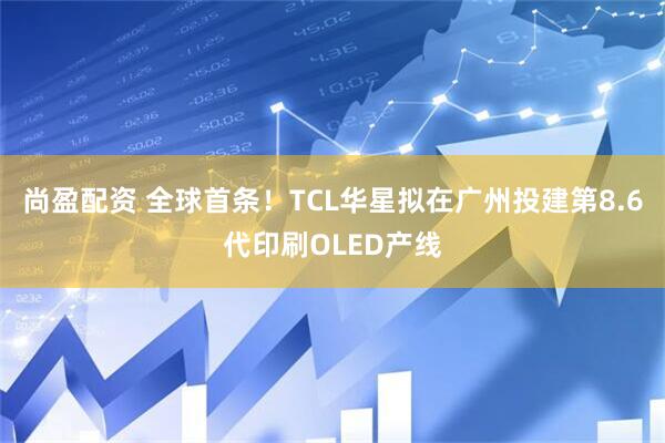 尚盈配资 全球首条！TCL华星拟在广州投建第8.6代印刷OLED产线