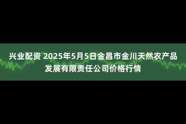 兴业配资 2025年5月5日金昌市金川天然农产品发展有限责任公司价格行情