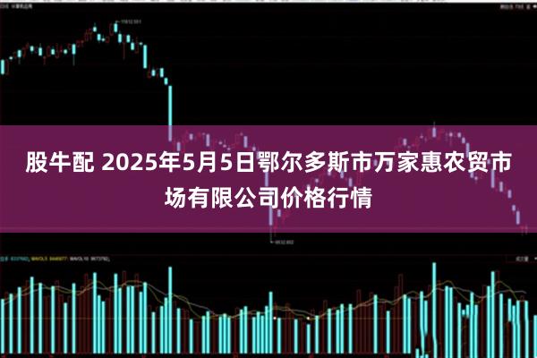 股牛配 2025年5月5日鄂尔多斯市万家惠农贸市场有限公司价格行情