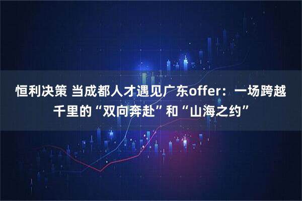 恒利决策 当成都人才遇见广东offer：一场跨越千里的“双向奔赴”和“山海之约”