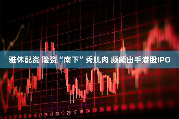 雅休配资 险资“南下”秀肌肉 频频出手港股IPO