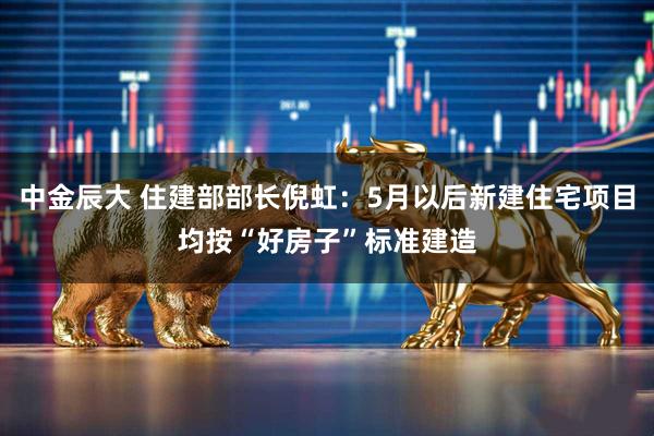 中金辰大 住建部部长倪虹：5月以后新建住宅项目均按“好房子”标准建造