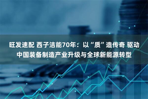 旺发速配 西子洁能70年：以“质”造传奇 驱动中国装备制造产业升级与全球新能源转型