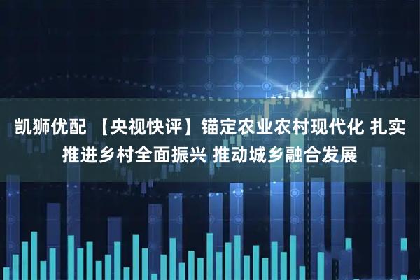 凯狮优配 【央视快评】锚定农业农村现代化 扎实推进乡村全面振兴 推动城乡融合发展