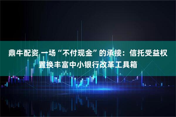 鼎牛配资 一场“不付现金”的承接：信托受益权置换丰富中小银行改革工具箱