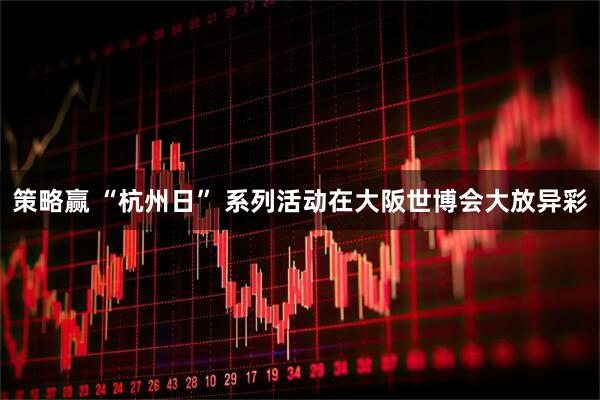 策略赢 “杭州日” 系列活动在大阪世博会大放异彩