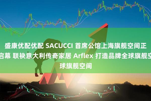盛康优配优配 SACUCCI 首席公馆上海旗舰空间正式启幕 联袂意大利传奇家居 Arflex 打造品牌全球旗舰空间